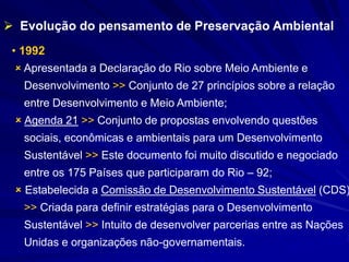 • 1992
 Apresentada a Declaração do Rio sobre Meio Ambiente e
Desenvolvimento >> Conjunto de 27 princípios sobre a relação
entre Desenvolvimento e Meio Ambiente;
 Agenda 21 >> Conjunto de propostas envolvendo questões
sociais, econômicas e ambientais para um Desenvolvimento
Sustentável >> Este documento foi muito discutido e negociado
entre os 175 Países que participaram do Rio – 92;
 Estabelecida a Comissão de Desenvolvimento Sustentável (CDS)
>> Criada para definir estratégias para o Desenvolvimento
Sustentável >> Intuito de desenvolver parcerias entre as Nações
Unidas e organizações não-governamentais.
 Evolução do pensamento de Preservação Ambiental
 