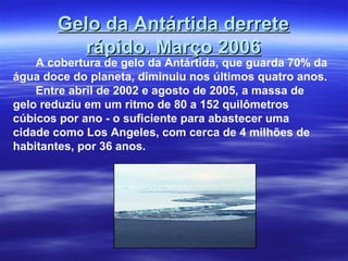 Gelo da Antártida derreteGelo da Antártida derrete
rápido. Março 2006rápido. Março 2006
A cobertura de gelo da Antártida, que guarda 70% da
água doce do planeta, diminuiu nos últimos quatro anos.
Entre abril de 2002 e agosto de 2005, a massa de
gelo reduziu em um ritmo de 80 a 152 quilômetros
cúbicos por ano - o suficiente para abastecer uma
cidade como Los Angeles, com cerca de 4 milhões de
habitantes, por 36 anos.
 