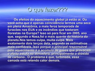 O que fazer???O que fazer???
Os efeitos do aquecimento global já estão aí. OuOs efeitos do aquecimento global já estão aí. Ou
você acha que é apenas coincidência termos uma secavocê acha que é apenas coincidência termos uma seca
em plena Amazônia, a mais feroz temporada deem plena Amazônia, a mais feroz temporada de
furacões nos EUA e os incêndios que tostaramfuracões nos EUA e os incêndios que tostaram
florestas na Europa? Isso só para ficar em 2005, anoflorestas na Europa? Isso só para ficar em 2005, ano
que, segundo a Nasa,foi o mais quente da história doque, segundo a Nasa,foi o mais quente da história do
planeta.Nós temos culpa, muita culpa. Maisplaneta.Nós temos culpa, muita culpa. Mais
exatamente dois terços dela, segundo as estimativasexatamente dois terços dela, segundo as estimativas
mais confiáveis. Isso porque o principal responsávelmais confiáveis. Isso porque o principal responsável
pelo aquecimento é o acúmulo de gases que provocampelo aquecimento é o acúmulo de gases que provocam
o efeito estufa na atmosfera, principalmente o dióxidoo efeito estufa na atmosfera, principalmente o dióxido
de carbono.. O problema é que, turbinada, essade carbono.. O problema é que, turbinada, essa
camada está retendo calor demais.camada está retendo calor demais.
 