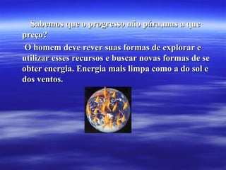 Sabemos que o progresso não pára,mas a queSabemos que o progresso não pára,mas a que
preço?preço?
O homem deve rever suas formas de explorar eO homem deve rever suas formas de explorar e
utilizar esses recursos e buscar novas formas de seutilizar esses recursos e buscar novas formas de se
obter energia. Energia mais limpa como a do sol eobter energia. Energia mais limpa como a do sol e
dos ventos.dos ventos.
 