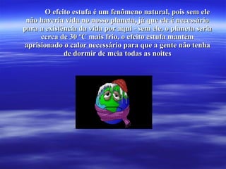 O efeito estufa é um fenômeno natural, pois sem eleO efeito estufa é um fenômeno natural, pois sem ele
não haveria vida no nosso planeta, já que ele é necessárionão haveria vida no nosso planeta, já que ele é necessário
para a existência da vida por aqui - sem ele, o planeta seriapara a existência da vida por aqui - sem ele, o planeta seria
cerca de 30 ºC mais frio, o efeito estufa mantémcerca de 30 ºC mais frio, o efeito estufa mantém
aprisionado o calor necessário para que a gente não tenhaaprisionado o calor necessário para que a gente não tenha
de dormir de meia todas as noitesde dormir de meia todas as noites
 