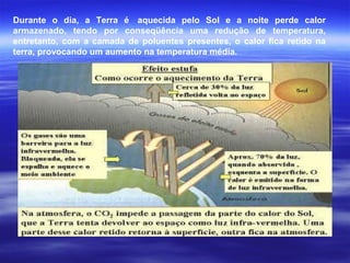Durante o dia, a Terra é aquecida pelo Sol e a noite perde calor
armazenado, tendo por conseqüência uma redução de temperatura,
entretanto, com a camada de poluentes presentes, o calor fica retido na
terra, provocando um aumento na temperatura média.
 