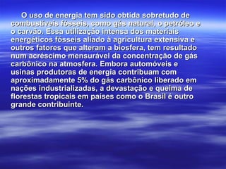 O uso de energia tem sido obtida sobretudo deO uso de energia tem sido obtida sobretudo de
combustíveis fósseis, como gás natural, o petróleo ecombustíveis fósseis, como gás natural, o petróleo e
o carvão. Essa utilização intensa dos materiaiso carvão. Essa utilização intensa dos materiais
energéticos fósseis aliado à agricultura extensiva eenergéticos fósseis aliado à agricultura extensiva e
outros fatores que alteram a biosfera, tem resultadooutros fatores que alteram a biosfera, tem resultado
num acréscimo mensurável da concentração de gásnum acréscimo mensurável da concentração de gás
carbônico na atmosfera. Embora automóveis ecarbônico na atmosfera. Embora automóveis e
usinas produtoras de energia contribuam comusinas produtoras de energia contribuam com
aproximadamente 5% do gás carbônico liberado emaproximadamente 5% do gás carbônico liberado em
nações industrializadas, a devastação e queima denações industrializadas, a devastação e queima de
florestas tropicais em países como o Brasil é outroflorestas tropicais em países como o Brasil é outro
grande contribuinte.grande contribuinte.
 