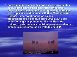  Para diminuir as emissões dos gases provenientesPara diminuir as emissões dos gases provenientes
de queima do carvão e do petróleo, principaisde queima do carvão e do petróleo, principais
responsáveis pelo aquecimento global, governos deresponsáveis pelo aquecimento global, governos de
todo o planeta assinaram em 1997 otodo o planeta assinaram em 1997 o "Protocolo de"Protocolo de
Kyoto"Kyoto". O acordo obrigaria os países. O acordo obrigaria os países
industrializados a diminuir entre 2008 a 2012 suaindustrializados a diminuir entre 2008 a 2012 sua
emissão de gases poluentes. Mas os Estadosemissão de gases poluentes. Mas os Estados
Unidos, o país que mais contribui para esses danosUnidos, o país que mais contribui para esses danos
ambientais, retiraram-se do tratado em 2001.ambientais, retiraram-se do tratado em 2001.
  
 