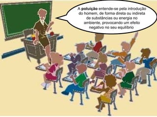A  poluição  entende-se pela introdução do homem, de forma direta ou indireta de substâncias ou energia no ambiente, provocando um efeito negativo no seu equilíbrio  