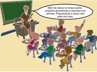 Além de danos na nossa saúde,  prejudica gravemente a natureza e os animais. Prejudicando a nossa vida cada vez mais. .  