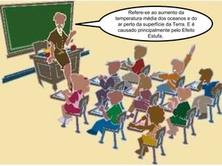 Refere-se ao aumento da temperatura média dos oceanos e do ar perto da superfície da Terra. E é causado principalmente pelo Efeito Estufa.  