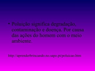• Poluição significa degradação,
  contaminação e doença. Por causa
  das ações do homem com o meio
  ambiente.

http://aprenderbrincando.no.sapo.pt/poluicao.htm
 
