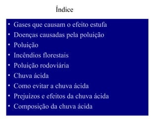 Índice

•   Gases que causam o efeito estufa
•   Doenças causadas pela poluição
•   Poluição
•   Incêndios florestais
•   Poluição rodoviária
•   Chuva ácida
•   Como evitar a chuva ácida
•   Prejuízos e efeitos da chuva ácida
•   Composição da chuva ácida
 