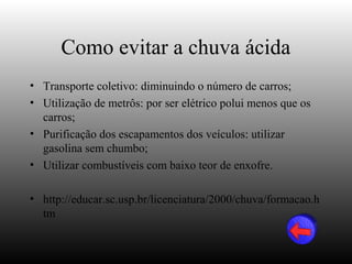 Como evitar a chuva ácida
• Transporte coletivo: diminuindo o número de carros;
• Utilização de metrôs: por ser elétrico polui menos que os
  carros;
• Purificação dos escapamentos dos veículos: utilizar
  gasolina sem chumbo;
• Utilizar combustíveis com baixo teor de enxofre.

• http://educar.sc.usp.br/licenciatura/2000/chuva/formacao.h
  tm
 