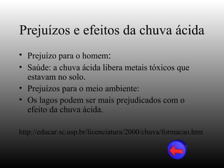 Prejuízos e efeitos da chuva ácida
• Prejuízo para o homem:
• Saúde: a chuva ácida libera metais tóxicos que
  estavam no solo.
• Prejuízos para o meio ambiente:
• Os lagos podem ser mais prejudicados com o
  efeito da chuva ácida.

http://educar.sc.usp.br/licenciatura/2000/chuva/formacao.htm
 