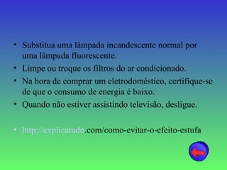 • Substitua uma lâmpada incandescente normal por
  uma lâmpada fluorescente.
• Limpe ou troque os filtros do ar condicionado.
• Na hora de comprar um eletrodoméstico, certifique-se
  de que o consumo de energia é baixo.
• Quando não estiver assistindo televisão, desligue.

• http://explicatudo.com/como-evitar-o-efeito-estufa
 