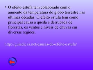 • O efeito estufa tem colaborado com o
  aumento da temperatura do globo terrestre nas
  últimas décadas. O efeito estufa tem como
  principal causa à queda e derrubada de
  florestas, os ventos e níveis de chuvas em
  diversas regiões.

http://guiadicas.net/causas-do-efeito-estufa/
 