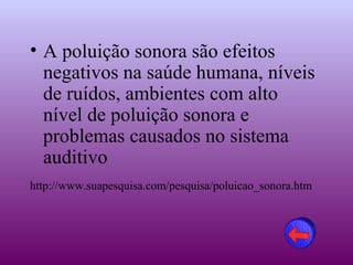 • A poluição sonora são efeitos
  negativos na saúde humana, níveis
  de ruídos, ambientes com alto
  nível de poluição sonora e
  problemas causados no sistema
  auditivo
http://www.suapesquisa.com/pesquisa/poluicao_sonora.htm
 
