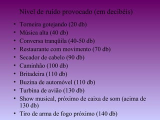 Nível de ruído provocado (em decibéis)
• Torneira gotejando (20 db)
• Música alta (40 db)
• Conversa tranqüila (40-50 db)
• Restaurante com movimento (70 db)
• Secador de cabelo (90 db)
• Caminhão (100 db)
• Britadeira (110 db)
• Buzina de automóvel (110 db)
• Turbina de avião (130 db)
• Show musical, próximo de caixa de som (acima de
  130 db)
• Tiro de arma de fogo próximo (140 db)
 