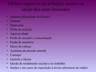 Efeitos negativos da poluição sonora na
       saúde dos seres humanos
•   Insônia (dificuldade de dormir)
•   Estresse
•   Depressão
•   Perda de audição
•   Agressividade
•   Perda de atenção e concentração
•   Perda de memória
•   Dores de cabeça
•   Aumento da pressão arterial
•   Cansaço
•   Gastrite e úlcera
•   Queda de rendimento escolar e no trabalho
•   Surdez ( em casos de exposição à níveis altíssimos de ruído)
 