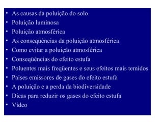 •   As causas da poluição do solo
•   Poluição luminosa
•   Poluição atmosférica
•   As conseqüências da poluição atmosférica
•   Como evitar a poluição atmosférica
•   Conseqüências do efeito estufa
•   Poluentes mais freqüentes e seus efeitos mais temidos
•   Paises emissores de gases do efeito estufa
•   A poluição e a perda da biodiversidade
•   Dicas para reduzir os gases do efeito estufa
•   Vídeo
 