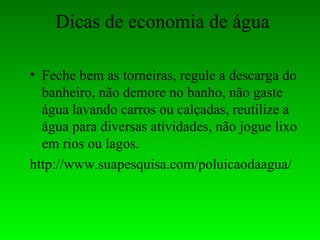 Dicas de economia de água

• Feche bem as torneiras, regule a descarga do
  banheiro, não demore no banho, não gaste
  água lavando carros ou calçadas, reutilize a
  água para diversas atividades, não jogue lixo
  em rios ou lagos.
http://www.suapesquisa.com/poluicaodaagua/
 