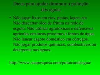 Dicas para ajudar diminuir a poluição
                das águas
• Não jogar lixos em rios, praias, lagos, etc.
  Não descartar óleo de fritura na rede de
  esgoto. Não utilizar agrotóxicos e defensivos
  agrícolas em áreas próximas à fontes de água.
  Não lançar esgoto doméstico em córregos.
  Não jogar produtos químicos, combustíveis ou
  detergente nas águas.

http://www.suapesquisa.com/poluicaodaagua/
 