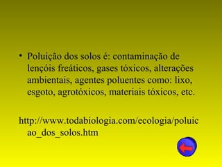 • Poluição dos solos é: contaminação de
  lençóis freáticos, gases tóxicos, alterações
  ambientais, agentes poluentes como: lixo,
  esgoto, agrotóxicos, materiais tóxicos, etc.

http://www.todabiologia.com/ecologia/poluic
  ao_dos_solos.htm
 