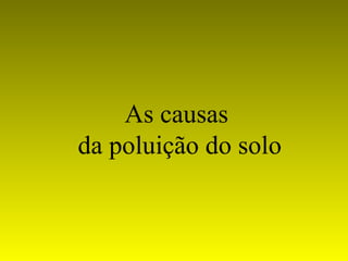 As causas
da poluição do solo
 