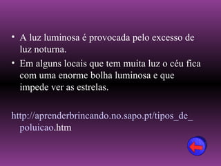 • A luz luminosa é provocada pelo excesso de
  luz noturna.
• Em alguns locais que tem muita luz o céu fica
  com uma enorme bolha luminosa e que
  impede ver as estrelas.

http://aprenderbrincando.no.sapo.pt/tipos_de_
  poluicao.htm
 