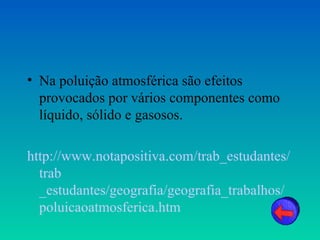 • Na poluição atmosférica são efeitos
  provocados por vários componentes como
  líquido, sólido e gasosos.

http://www.notapositiva.com/trab_estudantes/
  trab
  _estudantes/geografia/geografia_trabalhos/
  poluicaoatmosferica.htm
 