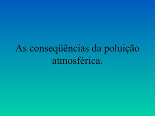 As conseqüências da poluição
        atmosférica.
 