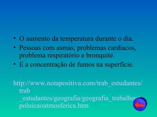 • O aumento da temperatura durante o dia.
• Pessoas com asmas, problemas cardíacos,
  problema respiratório e bronquite.
• E a concentração de fumos na superfície.

http://www.notapositiva.com/trab_estudantes/
  trab
  _estudantes/geografia/geografia_trabalhos/
  poluicaoatmosferica.htm
 