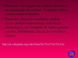 • Mercúrio: tem origem em centrais elétricas e
  na incineração de resíduos. E também afeta o
  cérebro como o chumbo.
• Pesticidas, Benzeno e isolantes: podem
  causar distúrbios hormonais, deficiência
  imunológica, má-formação de órgãos genitais
  em feto, infertilidade, câncer de testículos e
  ovários.

http://pt.wikipedia.org/wiki/Polui%C3%A7%C3%A3o
 