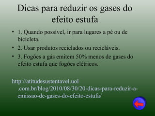 Dicas para reduzir os gases do
          efeito estufa
• 1. Quando possível, ir para lugares a pé ou de
  bicicleta.
• 2. Usar produtos reciclados ou recicláveis.
• 3. Fogões a gás emitem 50% menos de gases do
  efeito estufa que fogões elétricos.

http://atitudesustentavel.uol
   .com.br/blog/2010/08/30/20-dicas-para-reduzir-a-
   emissao-de-gases-do-efeito-estufa/
 