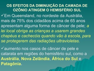 OS EFEITOS DA DIMINUIÇÃO DA CAMADA DE OZÔNIO ATINGEM O HEMISFÉRIO SUL Em Queensland, no nordeste da Austrália, mais de 75% dos cidadãos acima de 65 anos apresentam alguma forma de câncer de pele;  a lei local obriga as crianças a usarem grandes chapéus e cachecóis quando vão à escola, para se protegerem das radiações ultravioletas. aumento nos casos de câncer de pele e catarata em regiões do hemisfério sul, como a  Austrália ,  Nova Zelândia ,  África do Sul  e  Patagônia . 