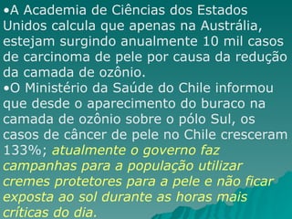 A Academia de Ciências dos Estados Unidos calcula que apenas na Austrália, estejam surgindo anualmente 10 mil casos de carcinoma de pele por causa da redução da camada de ozônio. O Ministério da Saúde do Chile informou que desde o aparecimento do buraco na camada de ozônio sobre o pólo Sul, os casos de câncer de pele no Chile cresceram 133%;  atualmente o governo faz campanhas para a população utilizar cremes protetores para a pele e não ficar exposta ao sol durante as horas mais críticas do dia. 