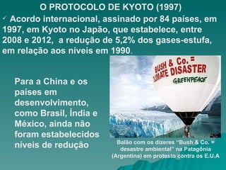 O PROTOCOLO DE KYOTO (1997) Acordo internacional, assinado por 84 países, em 1997, em Kyoto no Japão, que estabelece, entre 2008 e 2012,  a redução de 5,2% dos gases-estufa, em relação aos níveis em 1990 . Para a China e os países em desenvolvimento, como Brasil, Índia e México, ainda não foram estabelecidos níveis de redução Balão com os dizeres “Bush & Co. = desastre ambiental” na Patagônia (Argentina) em protesto contra os E.U.A 