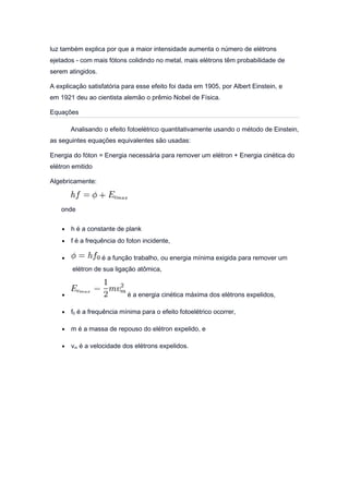 luz também explica por que a maior intensidade aumenta o número de elétrons
ejetados - com mais fótons colidindo no metal, mais elétrons têm probabilidade de
serem atingidos.
A explicação satisfatória para esse efeito foi dada em 1905, por Albert Einstein, e
em 1921 deu ao cientista alemão o prêmio Nobel de Física.
Equações
Analisando o efeito fotoelétrico quantitativamente usando o método de Einstein,
as seguintes equações equivalentes são usadas:
Energia do fóton = Energia necessária para remover um elétron + Energia cinética do
elétron emitido
Algebricamente:
onde
• h é a constante de plank
• f é a frequência do foton incidente,
• é a função trabalho, ou energia mínima exigida para remover um
elétron de sua ligação atômica,
• é a energia cinética máxima dos elétrons expelidos,
• f0 é a frequência mínima para o efeito fotoelétrico ocorrer,
• m é a massa de repouso do elétron expelido, e
• vm é a velocidade dos elétrons expelidos.
 
