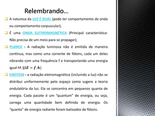  A natureza da LUZ É DUAL (pode ter comportamento de onda 
ou comportamento corpuscular); 
 É uma ONDA ELETROMAGNÉTICA (Principal característica: 
Não precisa de um meio para se propagar); 
 PLANCK - A radiação luminosa não é emitida de maneira 
contínua, mas como uma corrente de fótons, cada um deles 
vibrando com uma frequência f e transportando uma energia 
igual hf. (Δ푬 = 풇. 풉) 
 EINSTEIN - a radiação eletromagnética (incluindo a luz) não se 
distribui uniformemente pelo espaço como sugere a teoria 
ondulatória da luz. Ela se concentra em pequenos quanta de 
energia. Cada pacote é um “quantum” de energia, ou seja, 
carrega uma quantidade bem definida de energia. Os 
“quanta” de energia radiante foram batizados de fótons. 
 