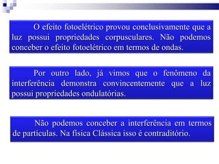 O efeito fotoelétrico provou conclusivamente que a
luz possui propriedades corpusculares. Não podemos
conceber o efeito fotoelétrico em termos de ondas.
Por outro lado, já vimos que o fenômeno da
interferência demonstra convincentemente que a luz
possui propriedades ondulatórias.
Não podemos conceber a interferência em termos
de partículas. Na física Clássica isso é contraditório.
 