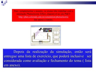 Para complementar o assunto, os alunos irão trabalhar com a
simulação Photoelectric Effect, disponível no site PhET:
http://phet.colorado.edu/en/simulation/photoelectric
Em anexo o roteiro.
Depois da realização da simulação, então será
entregue uma lista de exercício, que poderá inclusive ser
considerada como avaliação e fechamento do tema ( lista
em anexo).
 