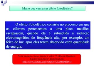 O efeito Fotoelétrico consiste no processo em que
os elétrons pertencentes a uma placa metálica
escapassem, quando ela é submetida à radiação
eletromagnética de frequência alta, por exemplo, um
feixe de luz, após eles terem absorvido certa quantidade
de energia.
Mas o que vem a ser efeito fotoelétrico?
Neste momento vamos assistir o vídeo “A Idéia do Quantum -
Efeito Fotoelétrico”, disponível em:
http://www.youtube.com/watch?v=CEuMmMxD-vI
 
