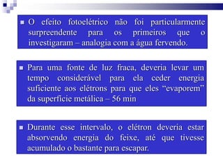  O efeito fotoelétrico não foi particularmente
surpreendente para os primeiros que o
investigaram – analogia com a água fervendo.
 Para uma fonte de luz fraca, deveria levar um
tempo considerável para ela ceder energia
suficiente aos elétrons para que eles “evaporem”
da superfície metálica – 56 min
 Durante esse intervalo, o elétron deveria estar
absorvendo energia do feixe, até que tivesse
acumulado o bastante para escapar.
 