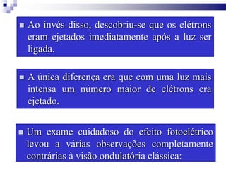  Ao invés disso, descobriu-se que os elétrons
eram ejetados imediatamente após a luz ser
ligada.
 A única diferença era que com uma luz mais
intensa um número maior de elétrons era
ejetado.
 Um exame cuidadoso do efeito fotoelétrico
levou a várias observações completamente
contrárias à visão ondulatória clássica:
 