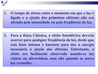 1. O tempo de atraso entre o momento em que a luz é
ligada e a ejeção dos primeiros elétrons não era
afetado pela intensidade ou pela freqüência da luz.
2. Para a física Clássica, o efeito fotoelétrico deveria
ocorrer para qualquer freqüência da luz, desde que
esta fosse intensa o bastante para dar a energia
necessária à ejeção dos elétrons. Entretanto, o
efeito era facilmente observado usando-se luz
violeta ou ultravioleta, mas não quando se usava
luz vermelha .
 
