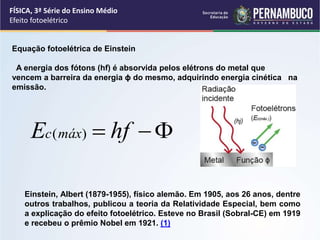 FÍSICA, 3ª Série do Ensino Médio
Efeito fotoelétrico
Einstein, Albert (1879-1955), físico alemão. Em 1905, aos 26 anos, dentre
outros trabalhos, publicou a teoria da Relatividade Especial, bem como
a explicação do efeito fotoelétrico. Esteve no Brasil (Sobral-CE) em 1919
e recebeu o prêmio Nobel em 1921. (1)
Equação fotoelétrica de Einstein
A energia dos fótons (hf) é absorvida pelos elétrons do metal que
vencem a barreira da energia ϕ do mesmo, adquirindo energia cinética na
emissão.


 hf
E máx
c )
(
 