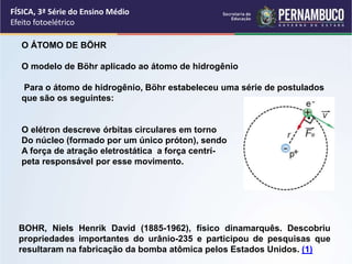 FÍSICA, 3ª Série do Ensino Médio
Efeito fotoelétrico
BOHR, Niels Henrik David (1885-1962), físico dinamarquês. Descobriu
propriedades importantes do urânio-235 e participou de pesquisas que
resultaram na fabricação da bomba atômica pelos Estados Unidos. (1)
O ÁTOMO DE BÖHR
O modelo de Böhr aplicado ao átomo de hidrogênio
Para o átomo de hidrogênio, Böhr estabeleceu uma série de postulados
que são os seguintes:
O elétron descreve órbitas circulares em torno
Do núcleo (formado por um único próton), sendo
A força de atração eletrostática a força centrí-
peta responsável por esse movimento.
 