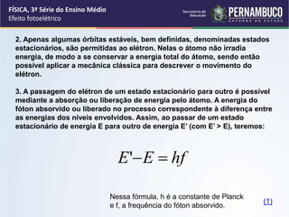 FÍSICA, 3ª Série do Ensino Médio
Efeito fotoelétrico
2. Apenas algumas órbitas estáveis, bem definidas, denominadas estados
estacionários, são permitidas ao elétron. Nelas o átomo não irradia
energia, de modo a se conservar a energia total do átomo, sendo então
possível aplicar a mecânica clássica para descrever o movimento do
elétron.
3. A passagem do elétron de um estado estacionário para outro é possível
mediante a absorção ou liberação de energia pelo átomo. A energia do
fóton absorvido ou liberado no processo correspondente à diferença entre
as energias dos níveis envolvidos. Assim, ao passar de um estado
estacionário de energia E para outro de energia E’ (com E’ > E), teremos:
Nessa fórmula, h é a constante de Planck
e f, a frequência do fóton absorvido.
hf
E
E 

'
(1)
 