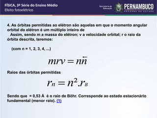 FÍSICA, 3ª Série do Ensino Médio
Efeito fotoelétrico
4. As órbitas permitidas ao elétron são aquelas em que o momento angular
orbital do elétron é um múltiplo inteiro de
Assim, sendo m a massa do elétron; v a velocidade orbital; r o raio da
órbita descrita, teremos:
(com n = 1, 2, 3, 4, ...)
Raios das órbitas permitidas
Sendo que = 0,53 Å é o raio de Böhr. Corresponde ao estado estacionário
fundamental (menor raio). (1)
n
n
mrv


B
r
n
rn ².

 