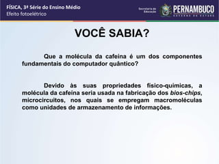 FÍSICA, 3ª Série do Ensino Médio
Efeito fotoelétrico
VOCÊ SABIA?
Que a molécula da cafeína é um dos componentes
fundamentais do computador quântico?
Devido às suas propriedades físico-químicas, a
molécula da cafeína seria usada na fabricação dos bios-chips,
microcircuitos, nos quais se empregam macromoléculas
como unidades de armazenamento de informações.
 