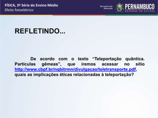 FÍSICA, 3ª Série do Ensino Médio
Efeito fotoelétrico
REFLETINDO...
De acordo com o texto “Teleportação quântica.
Partículas gêmeas”, que iremos acessar no sítio
http://www.cbpf.br/nqbitrmn/divulgacao/teletransporte.pdf,
quais as implicações éticas relacionadas à teleportação?
 