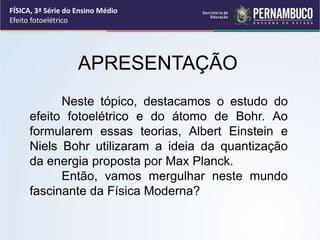 FÍSICA, 3ª Série do Ensino Médio
Efeito fotoelétrico
APRESENTAÇÃO
Neste tópico, destacamos o estudo do
efeito fotoelétrico e do átomo de Bohr. Ao
formularem essas teorias, Albert Einstein e
Niels Bohr utilizaram a ideia da quantização
da energia proposta por Max Planck.
Então, vamos mergulhar neste mundo
fascinante da Física Moderna?
 