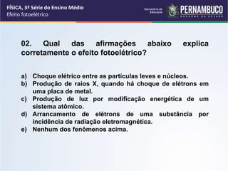 FÍSICA, 3ª Série do Ensino Médio
Efeito fotoelétrico
02. Qual das afirmações abaixo explica
corretamente o efeito fotoelétrico?
a) Choque elétrico entre as partículas leves e núcleos.
b) Produção de raios X, quando há choque de elétrons em
uma placa de metal.
c) Produção de luz por modificação energética de um
sistema atômico.
d) Arrancamento de elétrons de uma substância por
incidência de radiação eletromagnética.
e) Nenhum dos fenômenos acima.
 